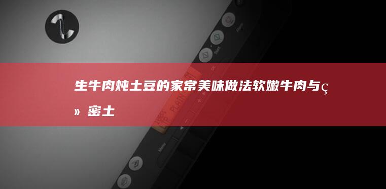 生牛肉炖土豆的家常美味做法：软嫩牛肉与绵密土豆的完美融合